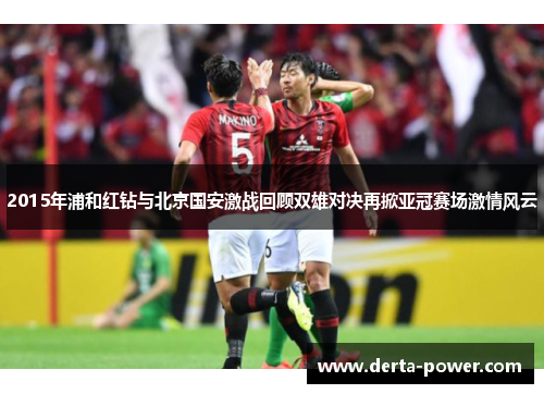 2015年浦和红钻与北京国安激战回顾双雄对决再掀亚冠赛场激情风云
