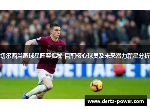 切尔西当家球星阵容揭秘 目前核心球员及未来潜力新星分析