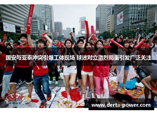 国安与亚泰冲突引爆工体现场 球迷对立激烈局面引发广泛关注
